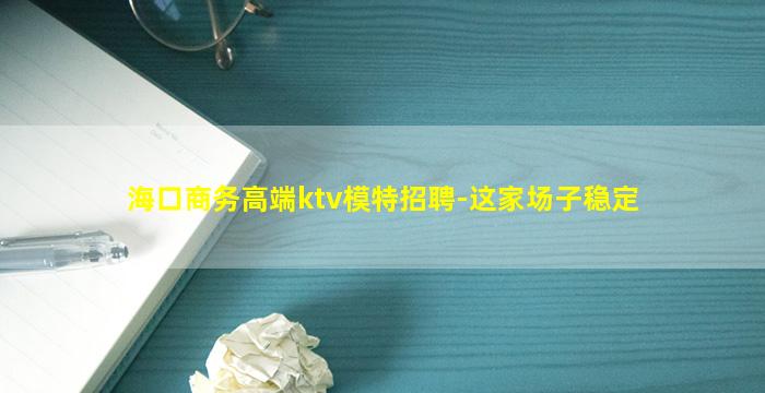海口商务高端ktv模特招聘-这家场子稳定